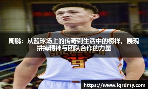 周鹏：从篮球场上的传奇到生活中的榜样，展现拼搏精神与团队合作的力量