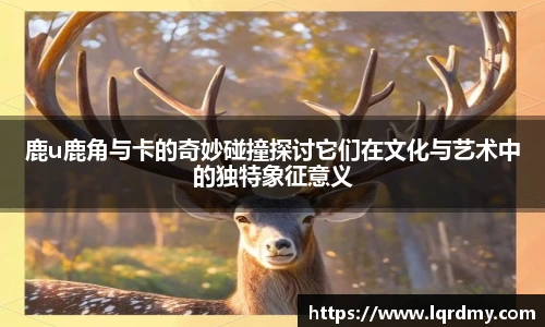 鹿u鹿角与卡的奇妙碰撞探讨它们在文化与艺术中的独特象征意义