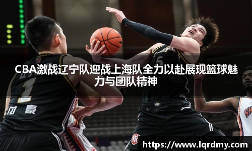 qy千亿CBA激战辽宁队迎战上海队全力以赴展现篮球魅力与团队精神